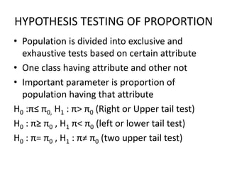 HYPOTHESIS TESTING OF PROPORTION
• Population is divided into exclusive and
exhaustive tests based on certain attribute
• One class having attribute and other not
• Important parameter is proportion of
population having that attribute
H0 :π≤ π0, H1 : π> π0 (Right or Upper tail test)
H0 : π≥ π0 , H1 π< π0 (left or lower tail test)
H0 : π= π0 , H1 : π≠ π0 (two upper tail test)
 