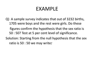EXAMPLE
Q) A sample survey indicates that out of 3232 births,
1705 were boys and the rest were girls. Do these
figures confirm the hypothesis that the sex ratio is
50 : 50? Test at 5 per cent level of significance.
Solution: Starting from the null hypothesis that the sex
ratio is 50 : 50 we may write:
 