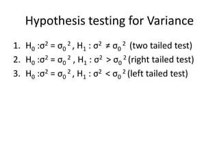 Hypothesis testing for Variance
1. H0 :σ2 = σ0
2 , H1 : σ2 ≠ σ0
2 (two tailed test)
2. H0 :σ2 = σ0
2 , H1 : σ2 > σ0
2 (right tailed test)
3. H0 :σ2 = σ0
2 , H1 : σ2 < σ0
2 (left tailed test)
 