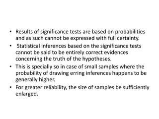 • Results of significance tests are based on probabilities
and as such cannot be expressed with full certainty.
• Statistical inferences based on the significance tests
cannot be said to be entirely correct evidences
concerning the truth of the hypotheses.
• This is specially so in case of small samples where the
probability of drawing erring inferences happens to be
generally higher.
• For greater reliability, the size of samples be sufficiently
enlarged.
 