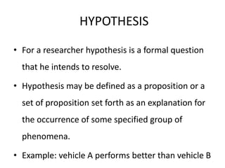 HYPOTHESIS
• For a researcher hypothesis is a formal question
that he intends to resolve.
• Hypothesis may be defined as a proposition or a
set of proposition set forth as an explanation for
the occurrence of some specified group of
phenomena.
• Example: vehicle A performs better than vehicle B
 