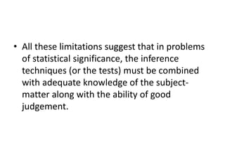 • All these limitations suggest that in problems
of statistical significance, the inference
techniques (or the tests) must be combined
with adequate knowledge of the subject-
matter along with the ability of good
judgement.
 