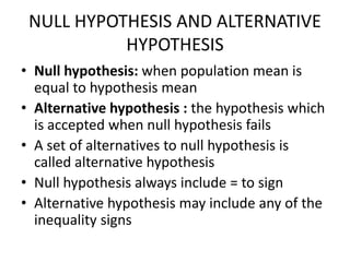 NULL HYPOTHESIS AND ALTERNATIVE
HYPOTHESIS
• Null hypothesis: when population mean is
equal to hypothesis mean
• Alternative hypothesis : the hypothesis which
is accepted when null hypothesis fails
• A set of alternatives to null hypothesis is
called alternative hypothesis
• Null hypothesis always include = to sign
• Alternative hypothesis may include any of the
inequality signs
 