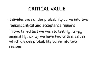 CRITICAL VALUE
It divides area under probability curve into two
regions critical and acceptance regions
In two tailed test we wish to test H0 : μ =μ0
against H1 : μ≠ μ0 we have two critical values
which divides probability curve into two
regions
 