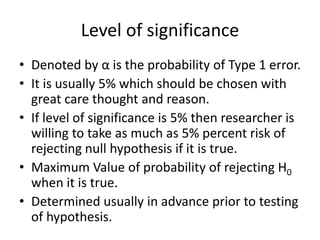 Level of significance
• Denoted by α is the probability of Type 1 error.
• It is usually 5% which should be chosen with
great care thought and reason.
• If level of significance is 5% then researcher is
willing to take as much as 5% percent risk of
rejecting null hypothesis if it is true.
• Maximum Value of probability of rejecting H0
when it is true.
• Determined usually in advance prior to testing
of hypothesis.
 