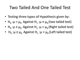 Two Tailed And One Tailed Test
• Testing three types of Hypothesis given by:
• H0 :μ = μ0 Against H1 :μ ≠ μ0 (two tailed test)
• H0 :μ ≤ μ0 Against H1 :μ > μ0 (Right tailed test)
• H0 :μ ≥ μ0 Against H1 :μ < μ0 (Left tailed test)
 