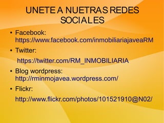 UNETEA NUETRASREDES
SOCIALES
● Facebook:
https://www.facebook.com/inmobiliariajaveaRM
● Twitter:
https://twitter.com/RM_INMOBILIARIA
● Blog wordpress:
http://rminmojavea.wordpress.com/
● Flickr:
http://www.flickr.com/photos/101521910@N02/