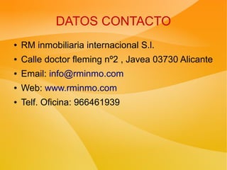 DATOS CONTACTO
● RM inmobiliaria internacional S.l.
● Calle doctor fleming nº2 , Javea 03730 Alicante
● Email: info@rminmo.com
● Web: www.rminmo.com
● Telf. Oficina: 966461939
 