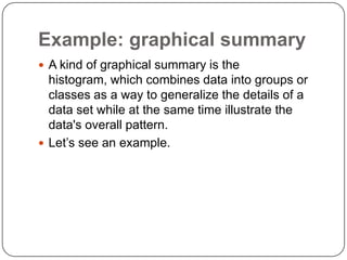 Example: graphical summary
 A kind of graphical summary is the
histogram, which combines data into groups or
classes as a way to generalize the details of a
data set while at the same time illustrate the
data's overall pattern.
 Let’s see an example.
 