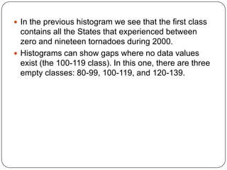  In the previous histogram we see that the first class
contains all the States that experienced between
zero and nineteen tornadoes during 2000.
 Histograms can show gaps where no data values
exist (the 100-119 class). In this one, there are three
empty classes: 80-99, 100-119, and 120-139.
 
