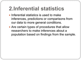 2.Inferential statistics
 Inferential statistics is used to make
inferences, predictions or comparisons from
our data to more general conditions.
 Are certain types of procedures that allow
researchers to make inferences about a
population based on findings from the sample.
 