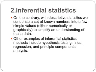 2.Inferential statistics
 On the contrary, with descriptive statistics we
condense a set of known numbers into a few
simple values (either numerically or
graphically) to simplify an understanding of
those data.
 Other examples of inferential statistics
methods include hypothesis testing, linear
regression, and principle components
analysis.
 