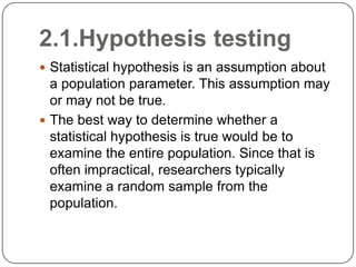 2.1.Hypothesis testing
 Statistical hypothesis is an assumption about
a population parameter. This assumption may
or may not be true.
 The best way to determine whether a
statistical hypothesis is true would be to
examine the entire population. Since that is
often impractical, researchers typically
examine a random sample from the
population.
 