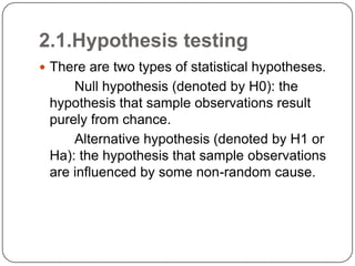 2.1.Hypothesis testing
 There are two types of statistical hypotheses.
Null hypothesis (denoted by H0): the
hypothesis that sample observations result
purely from chance.
Alternative hypothesis (denoted by H1 or
Ha): the hypothesis that sample observations
are influenced by some non-random cause.
 