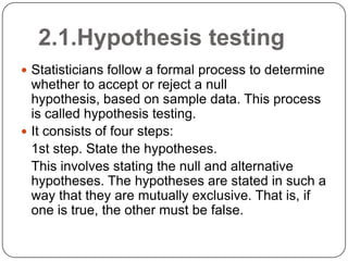 2.1.Hypothesis testing
 Statisticians follow a formal process to determine
whether to accept or reject a null
hypothesis, based on sample data. This process
is called hypothesis testing.
 It consists of four steps:
1st step. State the hypotheses.
This involves stating the null and alternative
hypotheses. The hypotheses are stated in such a
way that they are mutually exclusive. That is, if
one is true, the other must be false.
 