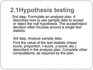 2.1Hypothesis testing
2nd step. Formulate an analysis plan. It
describes how to use sample data to accept
or reject the null hypothesis. The accept/reject
decision often focuses around a single test
statistic.
3rd step. Analyze sample data.
Find the value of the test statistic (mean
score, proportion, t-score, z-score, etc.)
described in the analysis plan. Complete other
computations, as required by the plan.
 