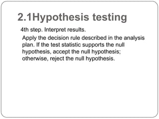 2.1Hypothesis testing
4th step. Interpret results.
Apply the decision rule described in the analysis
plan. If the test statistic supports the null
hypothesis, accept the null hypothesis;
otherwise, reject the null hypothesis.
 