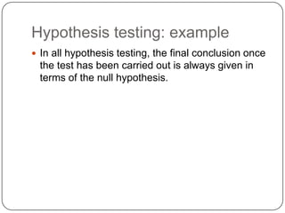 Hypothesis testing: example
 In all hypothesis testing, the final conclusion once
the test has been carried out is always given in
terms of the null hypothesis.
 