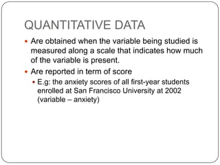 QUANTITATIVE DATA
 Are obtained when the variable being studied is
measured along a scale that indicates how much
of the variable is present.
 Are reported in term of score
 E.g: the anxiety scores of all first-year students
enrolled at San Francisco University at 2002
(variable – anxiety)
 