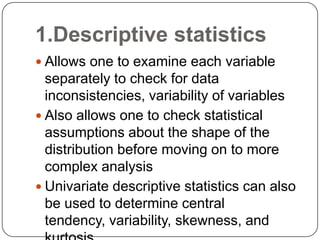  Allows one to examine each variable
separately to check for data
inconsistencies, variability of variables
 Also allows one to check statistical
assumptions about the shape of the
distribution before moving on to more
complex analysis
 Univariate descriptive statistics can also
be used to determine central
tendency, variability, skewness, and
1.Descriptive statistics
 