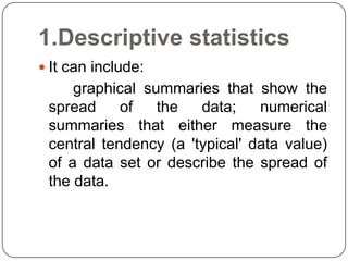 1.Descriptive statistics
 It can include:
graphical summaries that show the
spread of the data; numerical
summaries that either measure the
central tendency (a 'typical' data value)
of a data set or describe the spread of
the data.
 