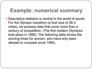 Example: numerical summary
 Descriptive statistics is central to the world of sports.
For the Olympic marathon (a foot race of 26.3
miles), we possess data that cover more than a
century of competition. (The first modern Olympics
took place in 1896). The following table shows the
winning times for women, who have only been
allowed to compete since 1984).
 