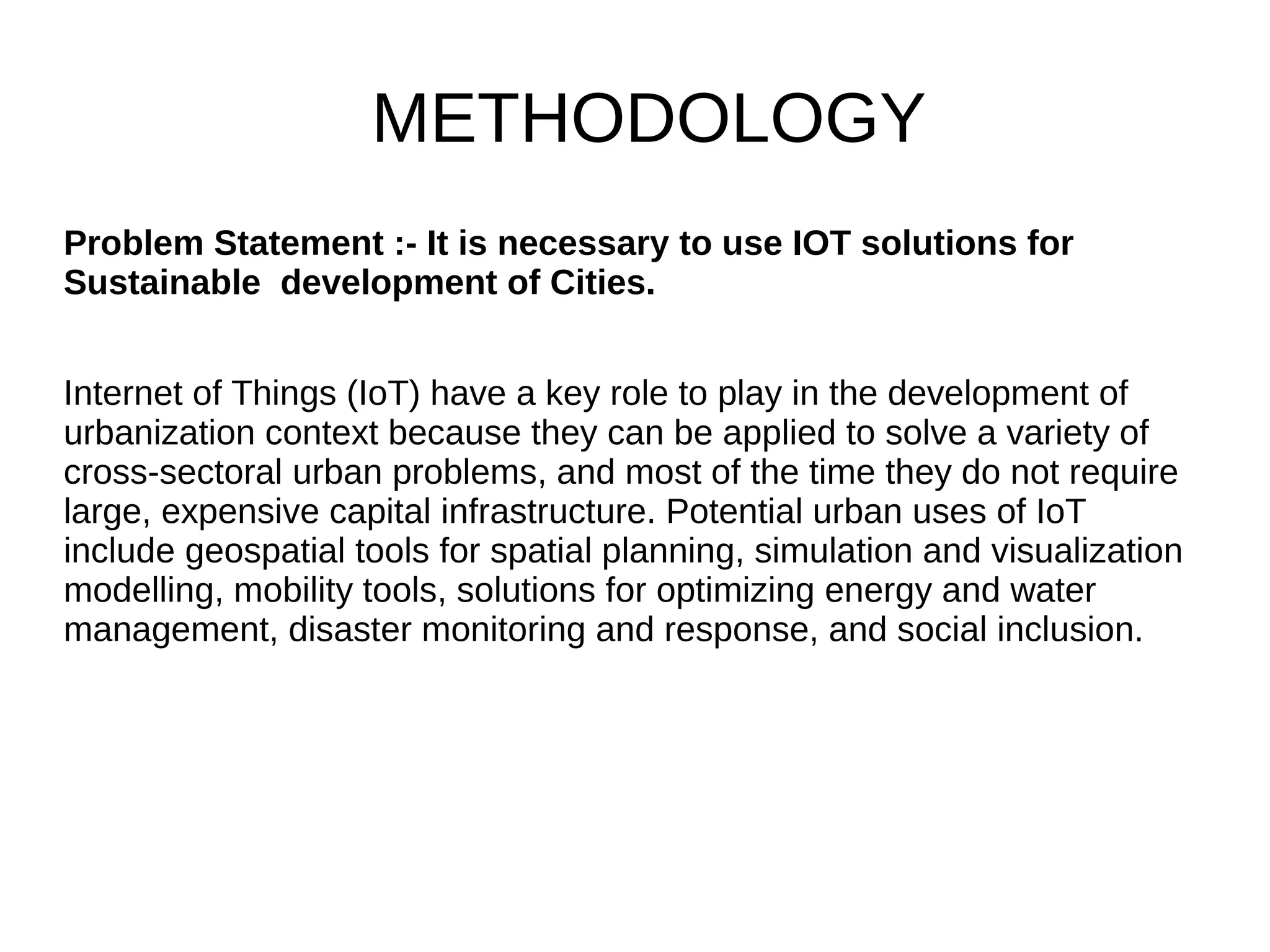 METHODOLOGY
Problem Statement :- It is necessary to use IOT solutions for
Sustainable development of Cities.
Internet of Things (IoT) have a key role to play in the development of
urbanization context because they can be applied to solve a variety of
cross-sectoral urban problems, and most of the time they do not require
large, expensive capital infrastructure. Potential urban uses of IoT
include geospatial tools for spatial planning, simulation and visualization
modelling, mobility tools, solutions for optimizing energy and water
management, disaster monitoring and response, and social inclusion.
 
