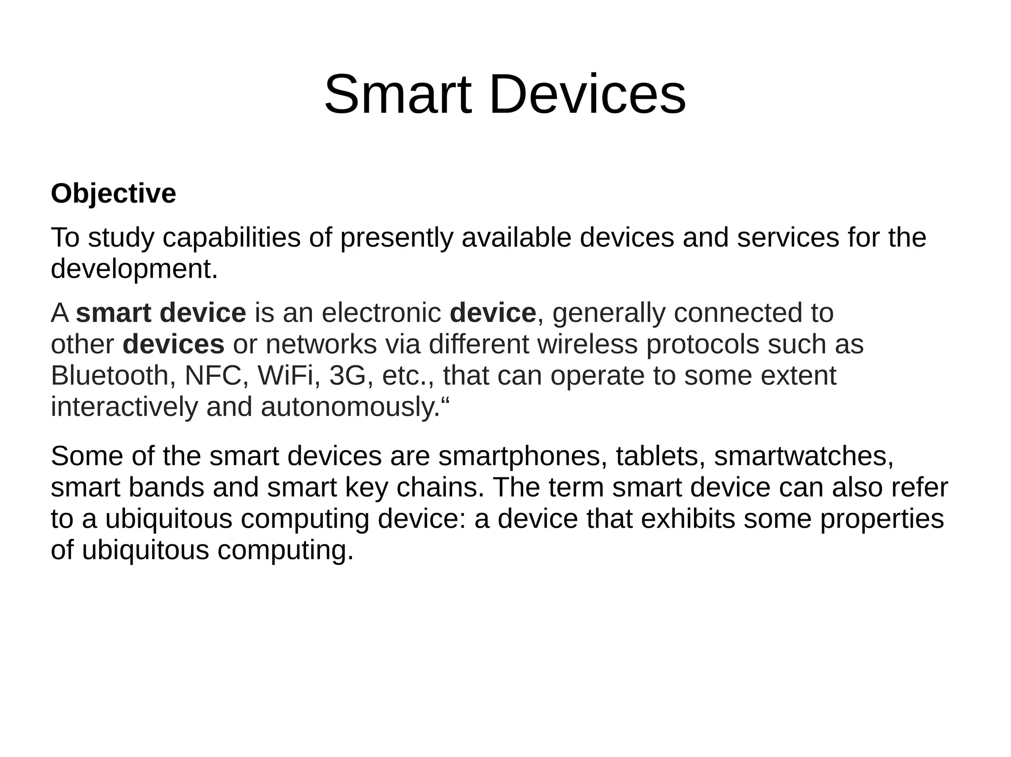 Smart Devices
Objective
To study capabilities of presently available devices and services for the
development.
A smart device is an electronic device, generally connected to
other devices or networks via different wireless protocols such as
Bluetooth, NFC, WiFi, 3G, etc., that can operate to some extent
interactively and autonomously.“
Some of the smart devices are smartphones, tablets, smartwatches,
smart bands and smart key chains. The term smart device can also refer
to a ubiquitous computing device: a device that exhibits some properties
of ubiquitous computing.
 