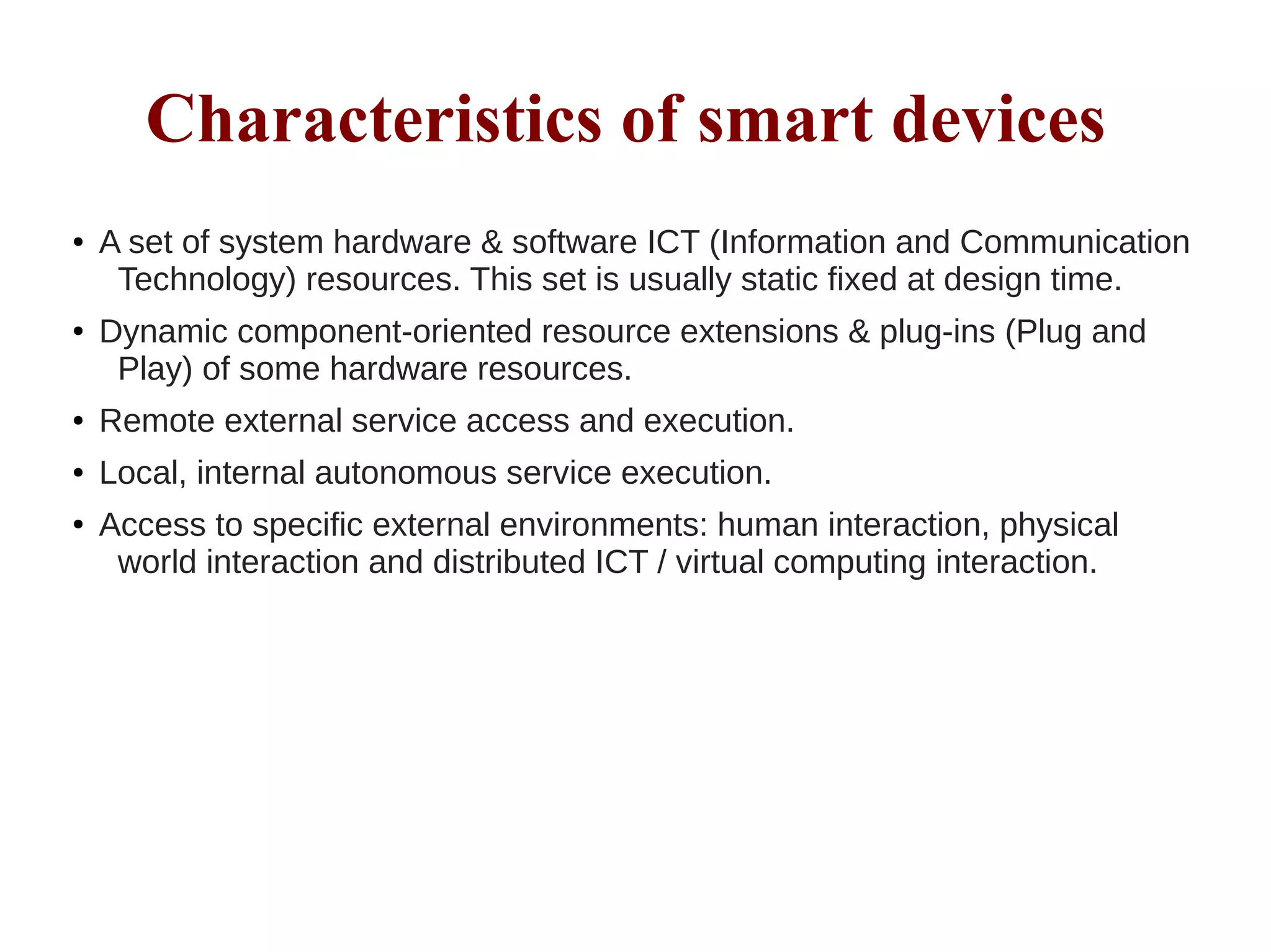 Characteristics of smart devices
● A set of system hardware & software ICT (Information and Communication
Technology) resources. This set is usually static fixed at design time.
● Dynamic component-oriented resource extensions & plug-ins (Plug and
Play) of some hardware resources.
● Remote external service access and execution.
● Local, internal autonomous service execution.
● Access to specific external environments: human interaction, physical
world interaction and distributed ICT / virtual computing interaction.
 