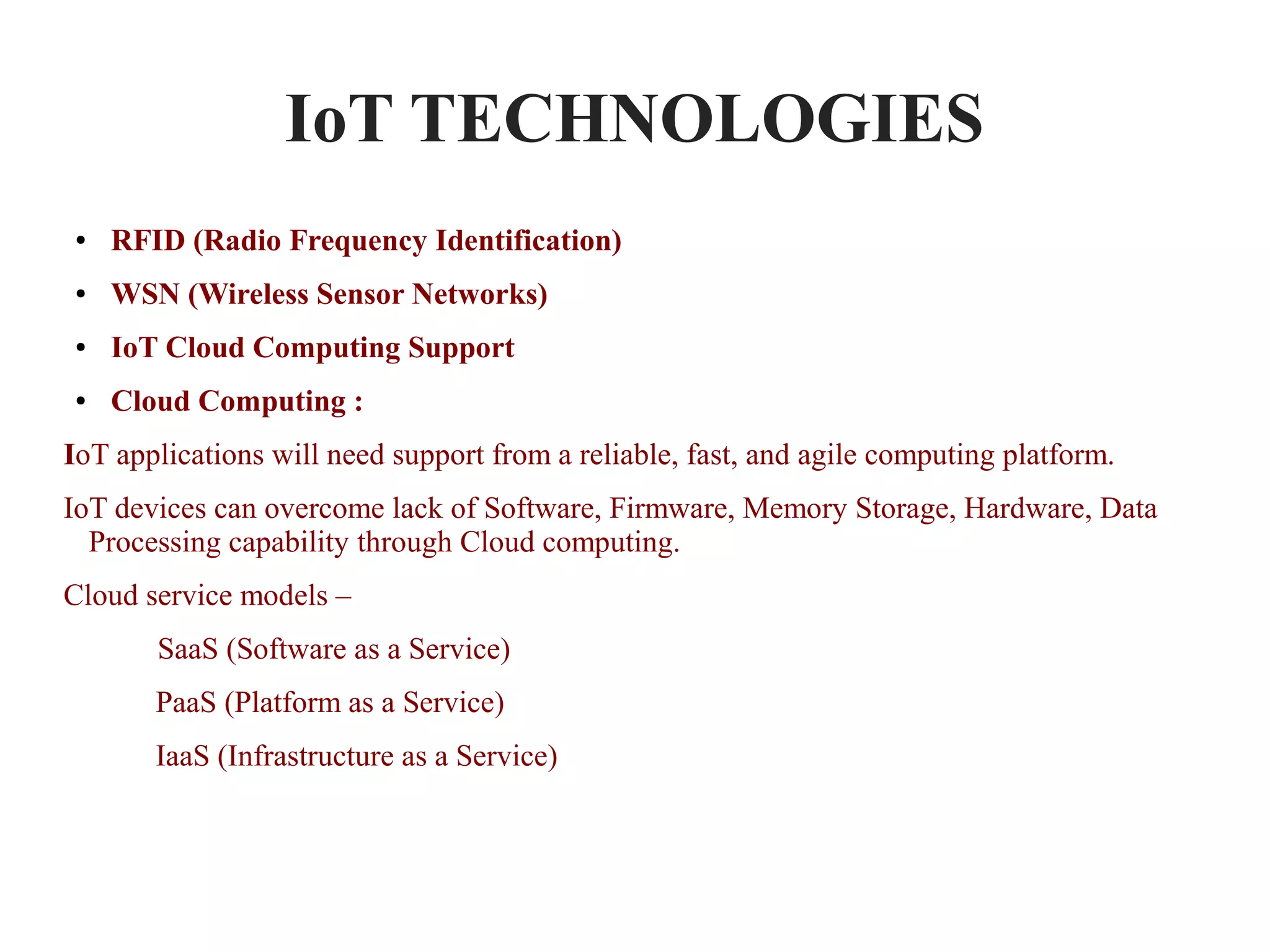 IoT TECHNOLOGIES
● RFID (Radio Frequency Identification)
● WSN (Wireless Sensor Networks)
● IoT Cloud Computing Support
● Cloud Computing :
IoT applications will need support from a reliable, fast, and agile computing platform.
IoT devices can overcome lack of Software, Firmware, Memory Storage, Hardware, Data
Processing capability through Cloud computing.
Cloud service models –
SaaS (Software as a Service)
PaaS (Platform as a Service)
IaaS (Infrastructure as a Service)
 