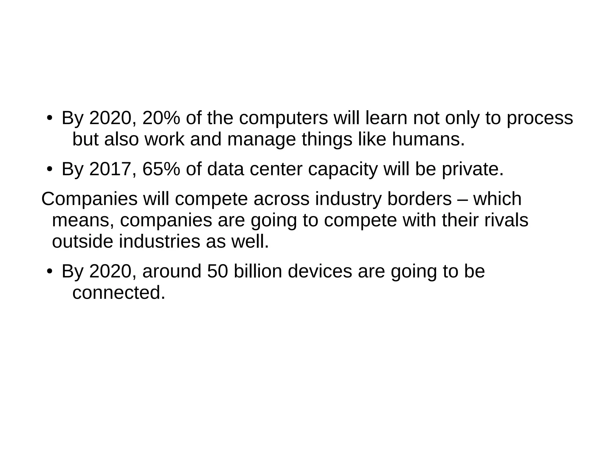 ● By 2020, 20% of the computers will learn not only to process
but also work and manage things like humans.
● By 2017, 65% of data center capacity will be private.
Companies will compete across industry borders – which
means, companies are going to compete with their rivals
outside industries as well.
● By 2020, around 50 billion devices are going to be
connected.
 