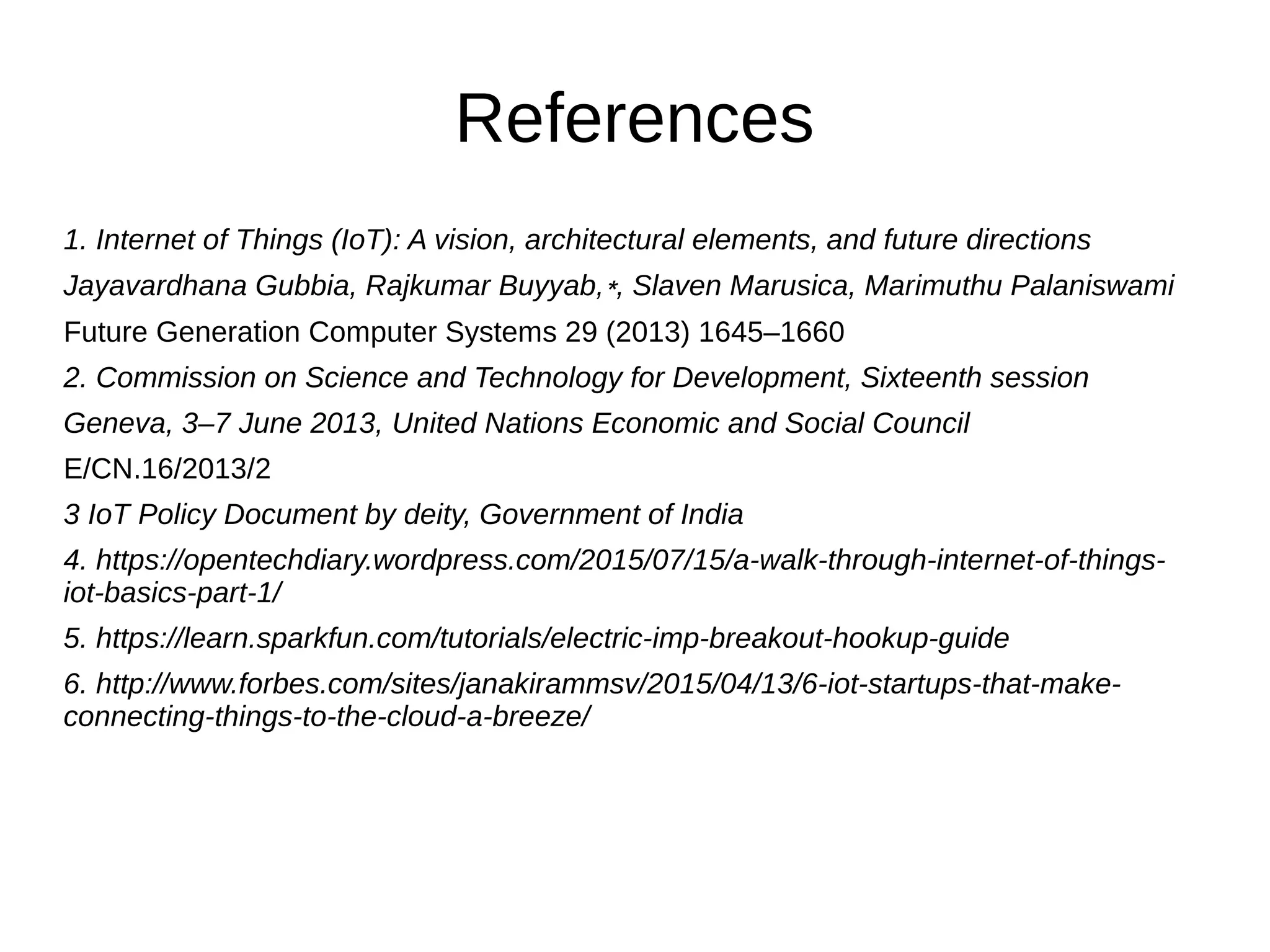 References
1. Internet of Things (IoT): A vision, architectural elements, and future directions
Jayavardhana Gubbia, Rajkumar Buyyab,∗, Slaven Marusica, Marimuthu Palaniswami
Future Generation Computer Systems 29 (2013) 1645–1660
2. Commission on Science and Technology for Development, Sixteenth session
Geneva, 3–7 June 2013, United Nations Economic and Social Council
E/CN.16/2013/2
3 IoT Policy Document by deity, Government of India
4. https://opentechdiary.wordpress.com/2015/07/15/a-walk-through-internet-of-things-
iot-basics-part-1/
5. https://learn.sparkfun.com/tutorials/electric-imp-breakout-hookup-guide
6. http://www.forbes.com/sites/janakirammsv/2015/04/13/6-iot-startups-that-make-
connecting-things-to-the-cloud-a-breeze/
 