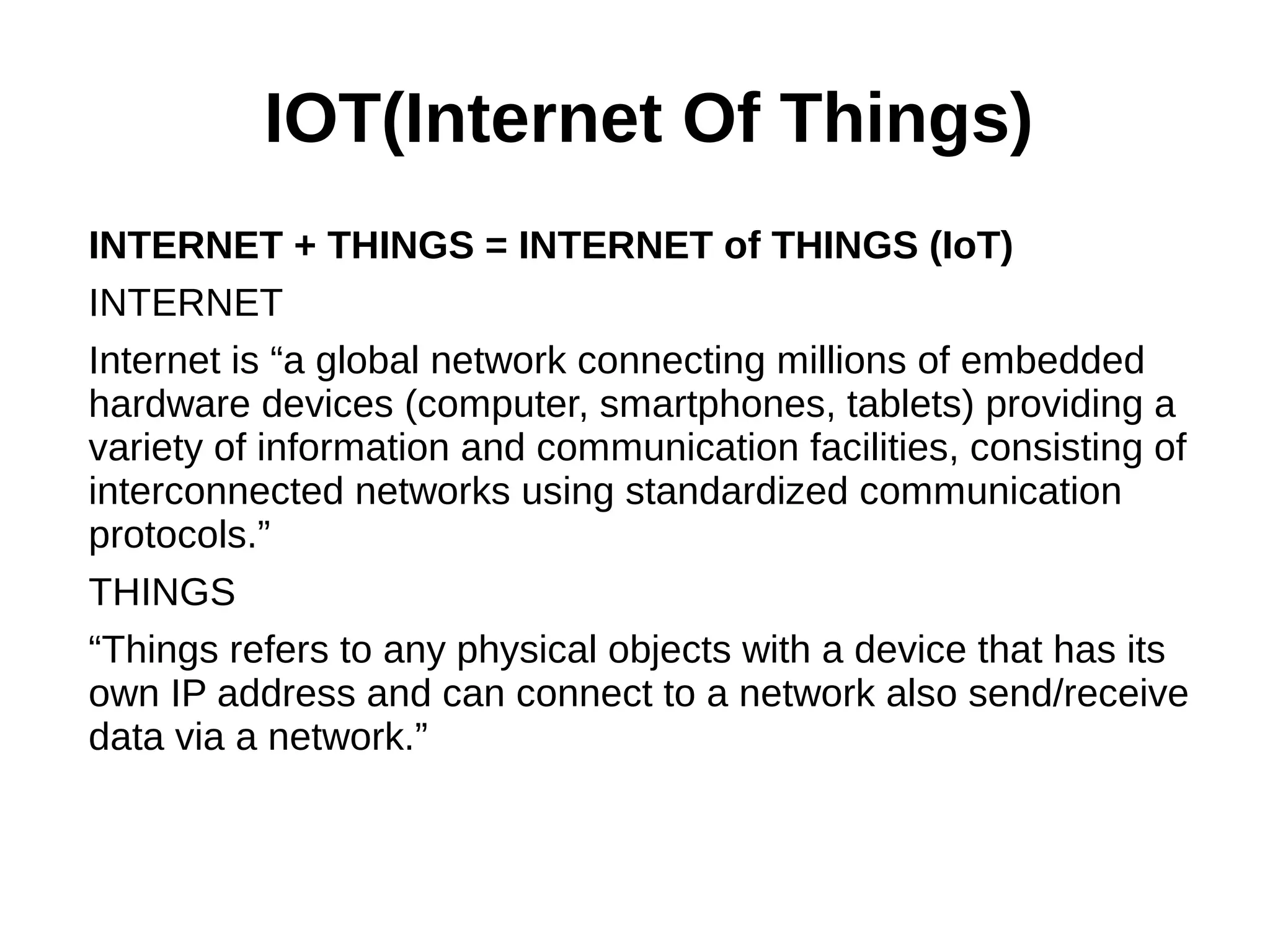 IOT(Internet Of Things)
INTERNET + THINGS = INTERNET of THINGS (IoT)
INTERNET
Internet is “a global network connecting millions of embedded
hardware devices (computer, smartphones, tablets) providing a
variety of information and communication facilities, consisting of
interconnected networks using standardized communication
protocols.”
THINGS
“Things refers to any physical objects with a device that has its
own IP address and can connect to a network also send/receive
data via a network.”
 