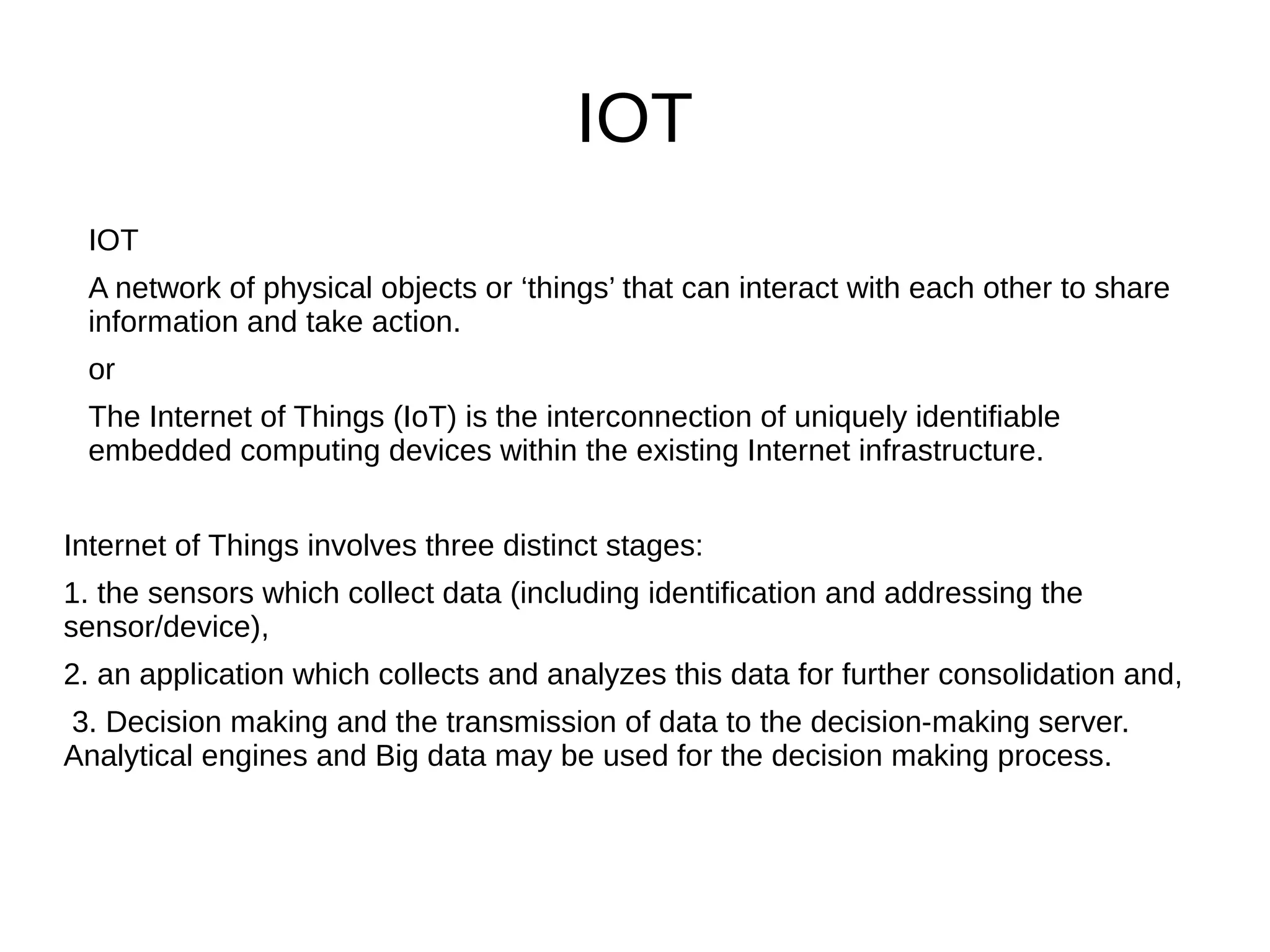 IOT
IOT
A network of physical objects or ‘things’ that can interact with each other to share
information and take action.
or
The Internet of Things (IoT) is the interconnection of uniquely identifiable
embedded computing devices within the existing Internet infrastructure.
Internet of Things involves three distinct stages:
1. the sensors which collect data (including identification and addressing the
sensor/device),
2. an application which collects and analyzes this data for further consolidation and,
3. Decision making and the transmission of data to the decision-making server.
Analytical engines and Big data may be used for the decision making process.
 