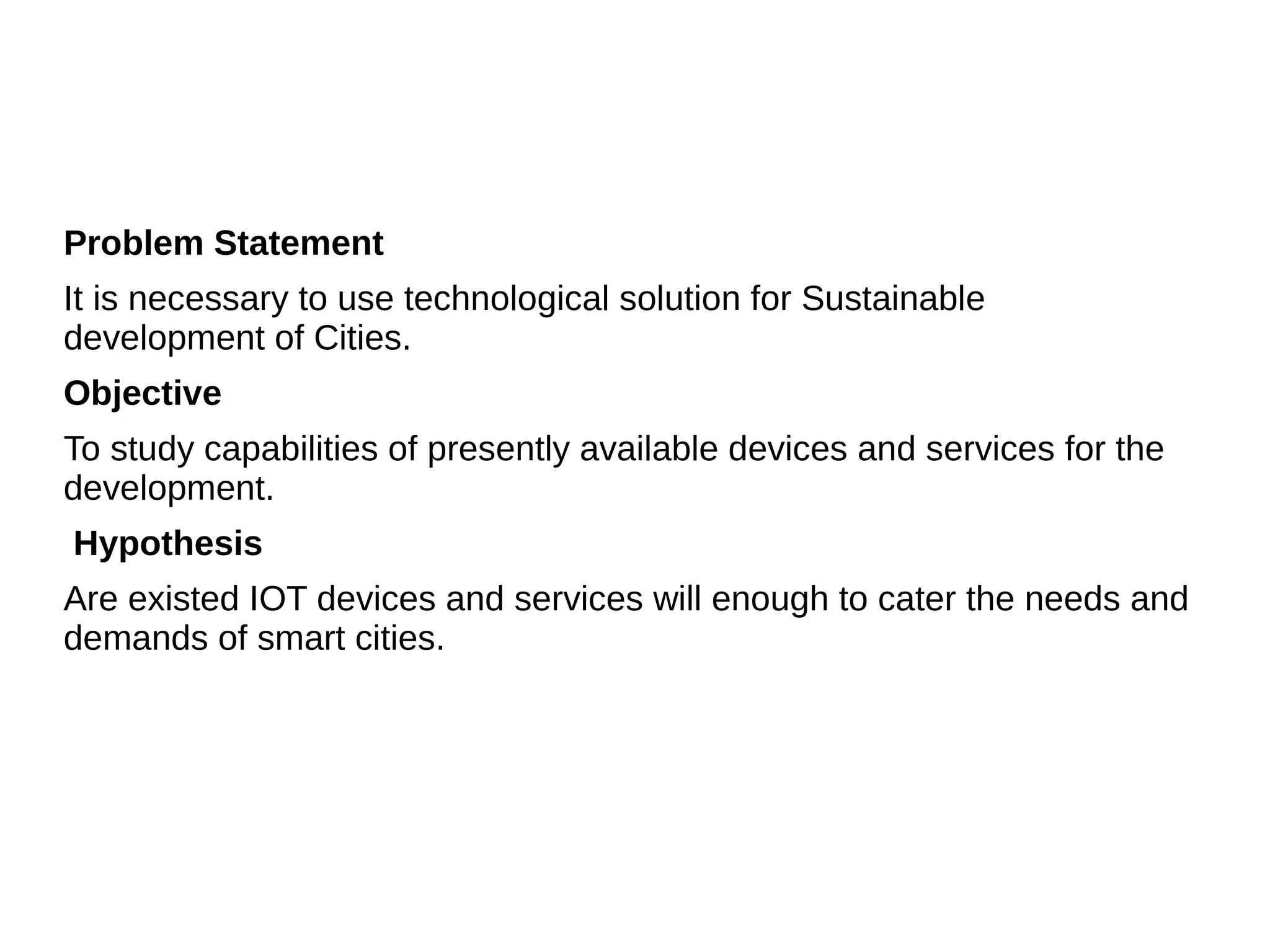Problem Statement
It is necessary to use technological solution for Sustainable
development of Cities.
Objective
To study capabilities of presently available devices and services for the
development.
Hypothesis
Are existed IOT devices and services will enough to cater the needs and
demands of smart cities.
 
