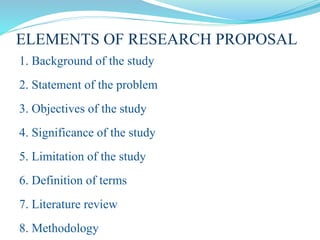 ELEMENTS OF RESEARCH PROPOSAL
1. Background of the study
2. Statement of the problem
3. Objectives of the study
4. Significance of the study
5. Limitation of the study
6. Definition of terms
7. Literature review
8. Methodology
 