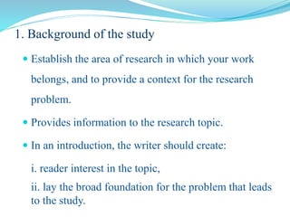 1. Background of the study
 Establish the area of research in which your work
belongs, and to provide a context for the research
problem.
 Provides information to the research topic.
 In an introduction, the writer should create:
i. reader interest in the topic,
ii. lay the broad foundation for the problem that leads
to the study.
 