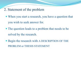 2. Statement of the problem
 When you start a research, you have a question that
you wish to seek answer for.
 The question leads to a problem that needs to be
solved by the research.
 Begin the research with A DESCRIPTION OF THE
PROBLEM or THESIS STATEMENT
 