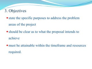 3. Objectives
state the specific purposes to address the problem
areas of the project
should be clear as to what the proposal intends to
achieve
must be attainable within the timeframe and resources
required.
 