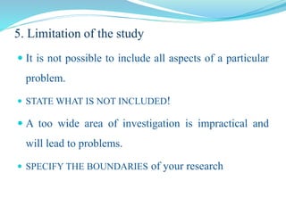 5. Limitation of the study
 It is not possible to include all aspects of a particular
problem.
 STATE WHAT IS NOT INCLUDED!
 A too wide area of investigation is impractical and
will lead to problems.
 SPECIFY THE BOUNDARIES of your research
 