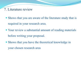 7. Literature review
 Shows that you are aware of the literature study that is
required in your research area.
 Your review a substantial amount of reading materials
before writing your proposal.
 Shows that you have the theoretical knowledge in
your chosen research area
 