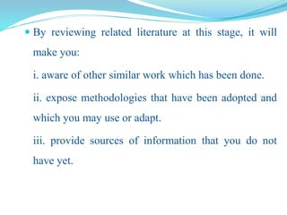  By reviewing related literature at this stage, it will
make you:
i. aware of other similar work which has been done.
ii. expose methodologies that have been adopted and
which you may use or adapt.
iii. provide sources of information that you do not
have yet.
 