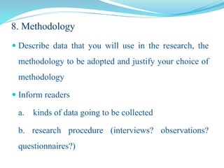 8. Methodology
 Describe data that you will use in the research, the
methodology to be adopted and justify your choice of
methodology
 Inform readers
a. kinds of data going to be collected
b. research procedure (interviews? observations?
questionnaires?)
 