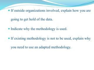 If outside organizations involved, explain how you are
going to get hold of the data.
 Indicate why the methodology is used.
 If existing methodology is not to be used, explain why
you need to use an adapted methodology.
 