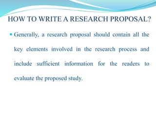 HOW TO WRITE A RESEARCH PROPOSAL?
 Generally, a research proposal should contain all the
key elements involved in the research process and
include sufficient information for the readers to
evaluate the proposed study.
 