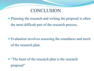 CONCLUSION
 Planning the research and writing the proposal is often
the most difficult part of the research process.
 Evaluation involves assessing the soundness and merit
of the research plan.
 “The heart of the research plan is the research
proposal”
 