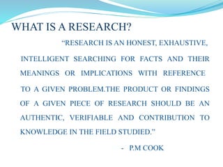 WHAT IS A RESEARCH?
“RESEARCH IS AN HONEST, EXHAUSTIVE,
INTELLIGENT SEARCHING FOR FACTS AND THEIR
MEANINGS OR IMPLICATIONS WITH REFERENCE
TO A GIVEN PROBLEM.THE PRODUCT OR FINDINGS
OF A GIVEN PIECE OF RESEARCH SHOULD BE AN
AUTHENTIC, VERIFIABLE AND CONTRIBUTION TO
KNOWLEDGE IN THE FIELD STUDIED.”
- P.M COOK
 
