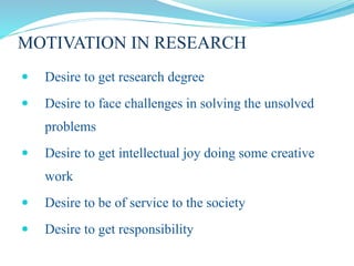 MOTIVATION IN RESEARCH
 Desire to get research degree
 Desire to face challenges in solving the unsolved
problems
 Desire to get intellectual joy doing some creative
work
 Desire to be of service to the society
 Desire to get responsibility
 