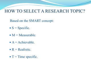 HOW TO SELECT A RESEARCH TOPIC?
Based on the SMART concept:
 S = Specific.
 M = Measurable.
 A = Achievable.
 R = Realistic.
 T = Time specific.
 