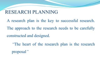 RESEARCH PLANNING
A research plan is the key to successful research.
The approach to the research needs to be carefully
constructed and designed.
“The heart of the research plan is the research
proposal”
 